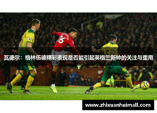 瓦德尔：格林伍德精彩表现是否能引起英格兰新帅的关注与重用