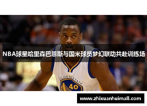 NBA球星哈里森巴恩斯与国米球员梦幻联动共赴训练场
