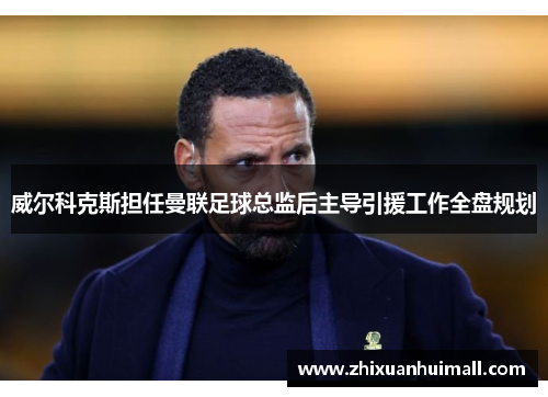 威尔科克斯担任曼联足球总监后主导引援工作全盘规划