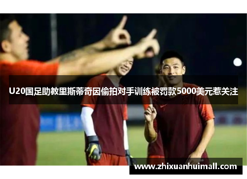 U20国足助教里斯蒂奇因偷拍对手训练被罚款5000美元惹关注